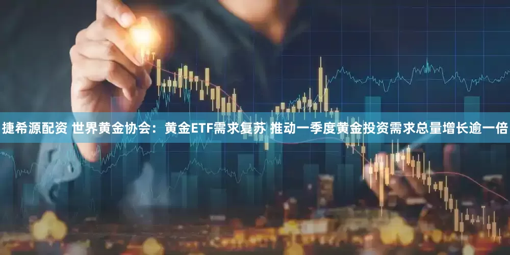 捷希源配资 世界黄金协会：黄金ETF需求复苏 推动一季度黄金投资需求总量增长逾一倍