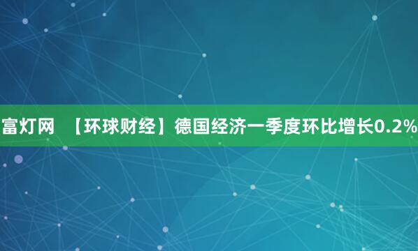 富灯网  【环球财经】德国经济一季度环比增长0.2%