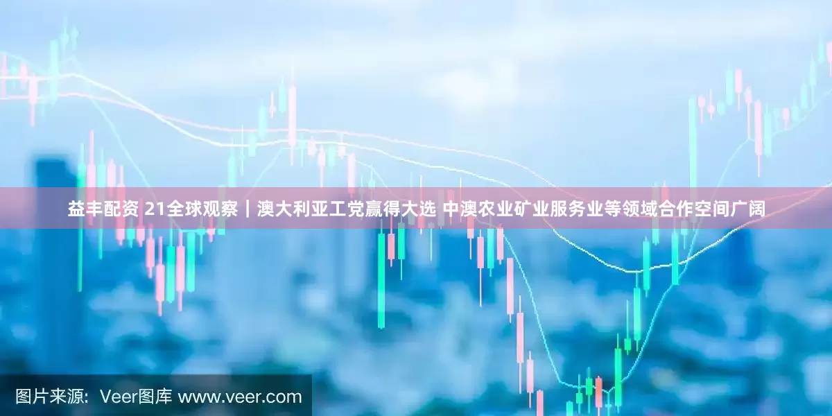 益丰配资 21全球观察｜澳大利亚工党赢得大选 中澳农业矿业服务业等领域合作空间广阔