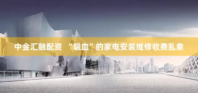 中金汇融配资  “吸血”的家电安装维修收费乱象