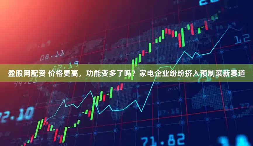 盈股网配资 价格更高，功能变多了吗？家电企业纷纷挤入预制菜新赛道