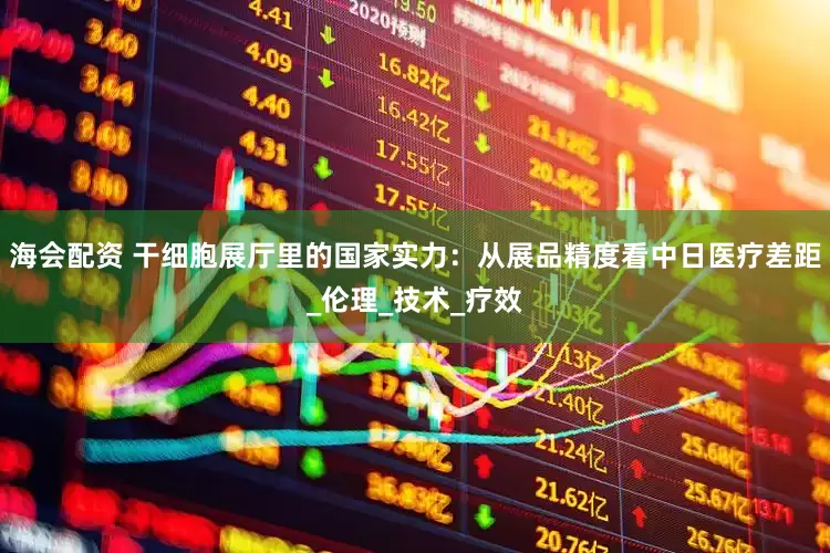 海会配资 干细胞展厅里的国家实力：从展品精度看中日医疗差距_伦理_技术_疗效