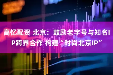 高忆配资 北京：鼓励老字号与知名IP跨界合作 构建“时尚北京IP”