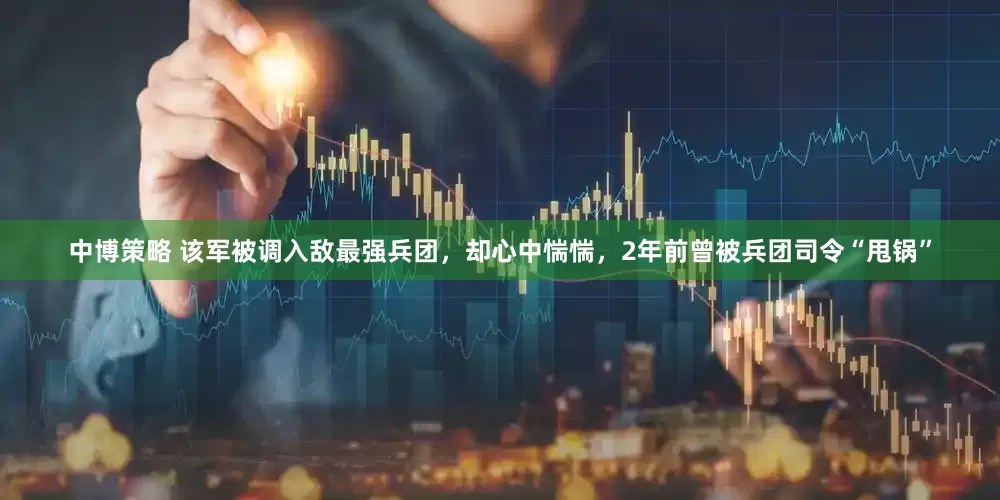 中博策略 该军被调入敌最强兵团，却心中惴惴，2年前曾被兵团司令“甩锅”