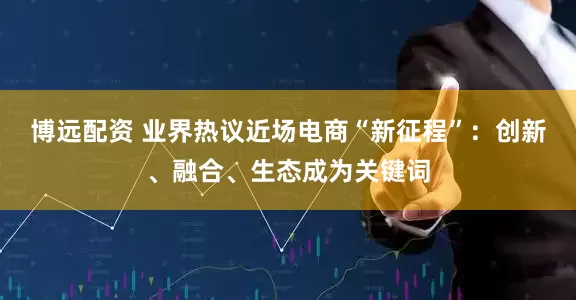 博远配资 业界热议近场电商“新征程”：创新、融合、生态成为关键词