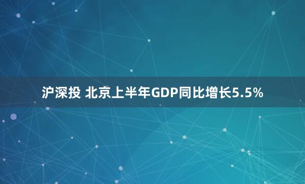 沪深投 北京上半年GDP同比增长5.5%