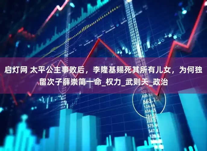 启灯网 太平公主事败后，李隆基赐死其所有儿女，为何独留次子薛崇简一命_权力_武则天_政治