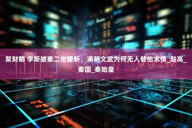 聚财略 李斯被秦二世腰斩，满朝文武为何无人替他求情_赵高_秦国_秦始皇