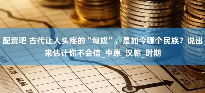 配资吧 古代让人头疼的“匈奴”，是如今哪个民族？说出来估计你不会信_中原_汉朝_时期