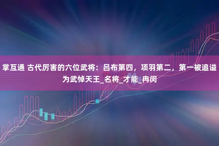 掌互通 古代厉害的六位武将：吕布第四，项羽第二，第一被追谥为武悼天王_名将_才能_冉闵