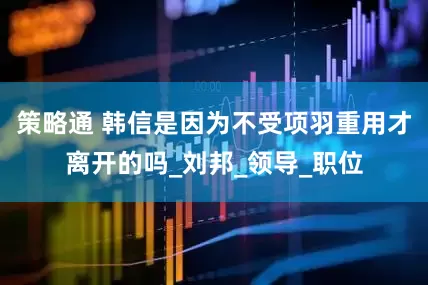 策略通 韩信是因为不受项羽重用才离开的吗_刘邦_领导_职位