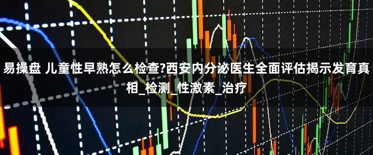 易操盘 儿童性早熟怎么检查?西安内分泌医生全面评估揭示发育真相_检测_性激素_治疗