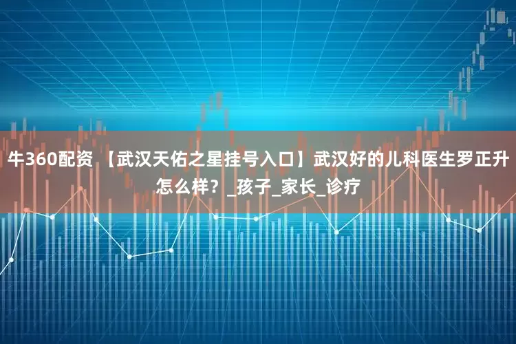 牛360配资 【武汉天佑之星挂号入口】武汉好的儿科医生罗正升怎么样？_孩子_家长_诊疗