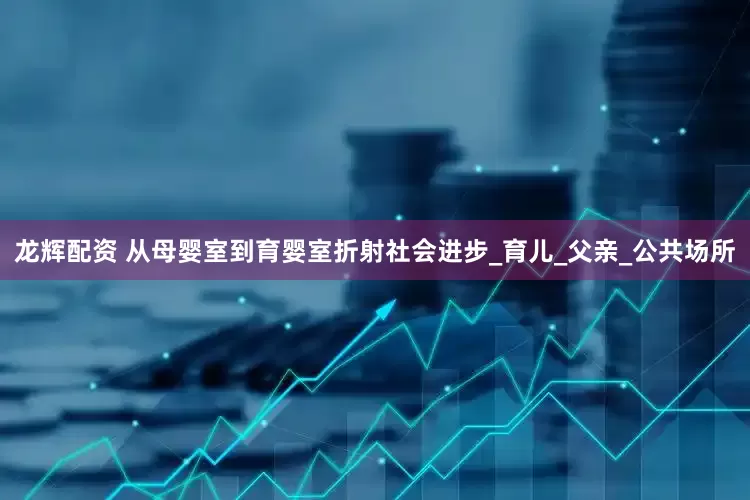 龙辉配资 从母婴室到育婴室折射社会进步_育儿_父亲_公共场所