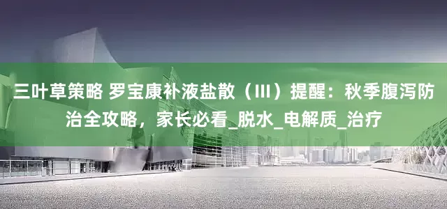 三叶草策略 罗宝康补液盐散（Ⅲ）提醒：秋季腹泻防治全攻略，家长必看_脱水_电解质_治疗