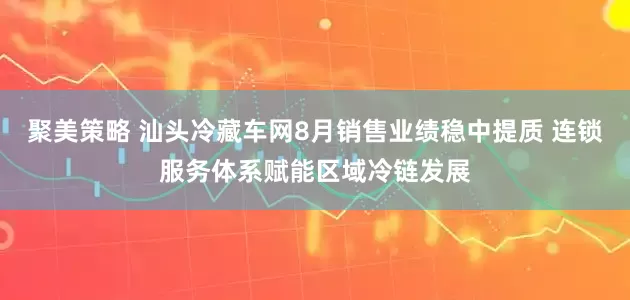 聚美策略 汕头冷藏车网8月销售业绩稳中提质 连锁服务体系赋能区域冷链发展