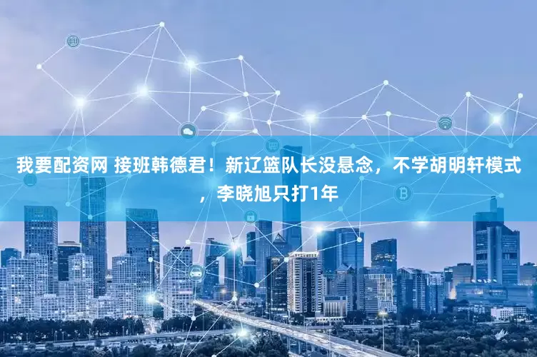 我要配资网 接班韩德君！新辽篮队长没悬念，不学胡明轩模式，李晓旭只打1年