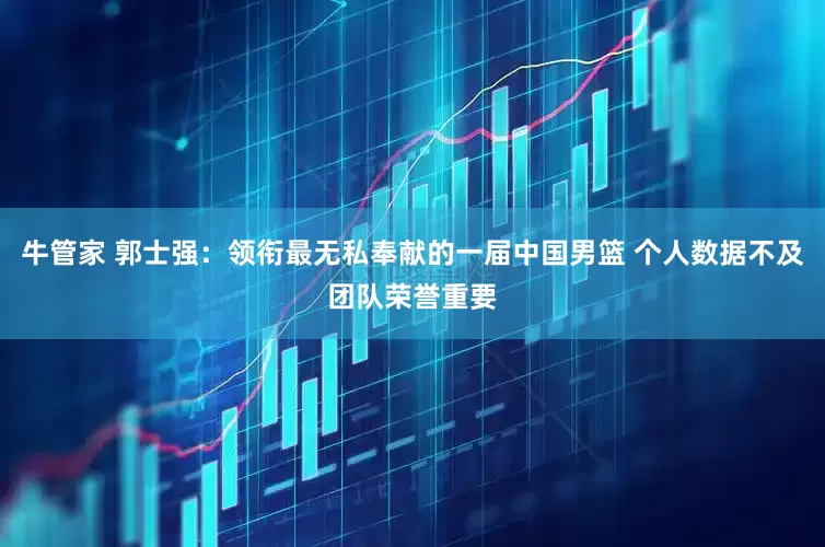 牛管家 郭士强：领衔最无私奉献的一届中国男篮 个人数据不及团队荣誉重要