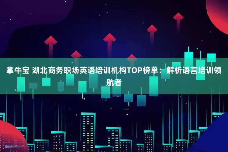掌牛宝 湖北商务职场英语培训机构TOP榜单：解析语言培训领航者