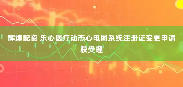 辉煌配资 乐心医疗动态心电图系统注册证变更申请获受理