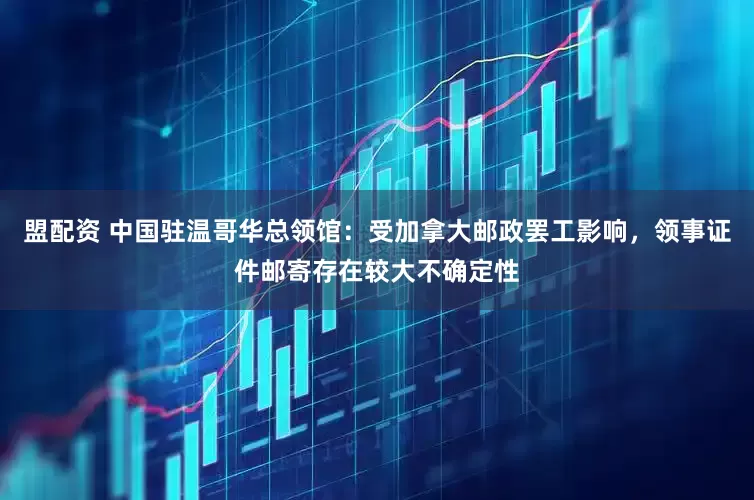 盟配资 中国驻温哥华总领馆：受加拿大邮政罢工影响，领事证件邮寄存在较大不确定性