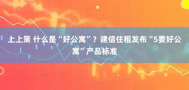 上上策 什么是“好公寓”？建信住租发布“5要好公寓”产品标准