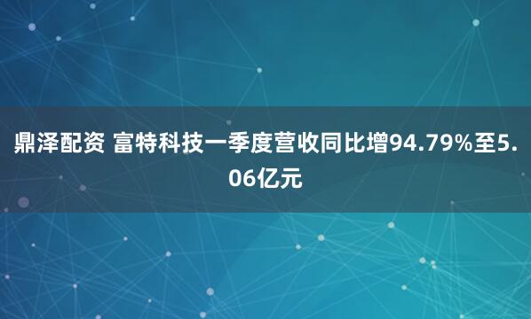 鼎泽配资 富特科技一季度营收同比增94.79%至5.06亿元