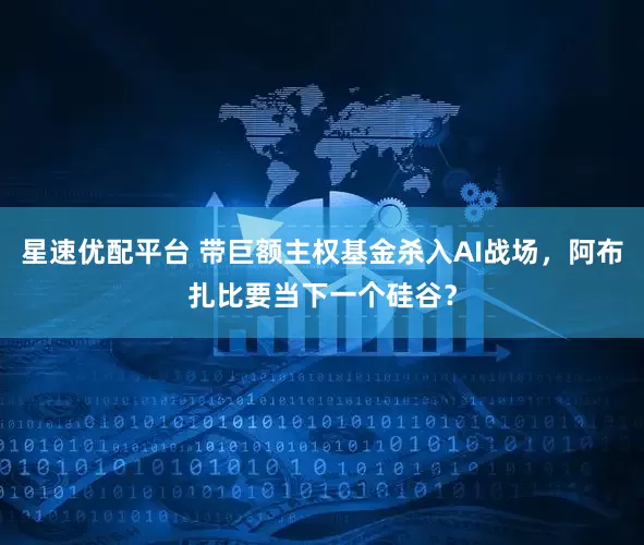 星速优配平台 带巨额主权基金杀入AI战场，阿布扎比要当下一个硅谷？