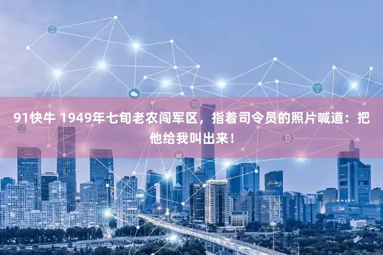 91快牛 1949年七旬老农闯军区，指着司令员的照片喊道：把他给我叫出来！