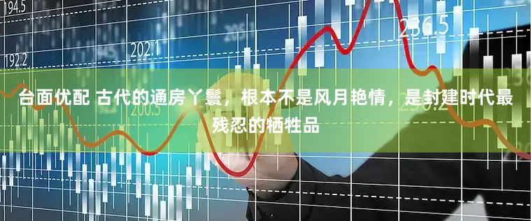 台面优配 古代的通房丫鬟，根本不是风月艳情，是封建时代最残忍的牺牲品