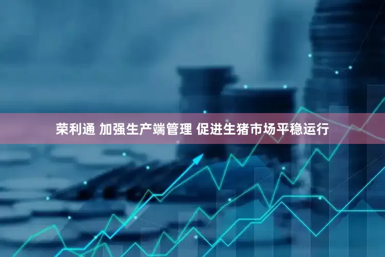 荣利通 加强生产端管理 促进生猪市场平稳运行