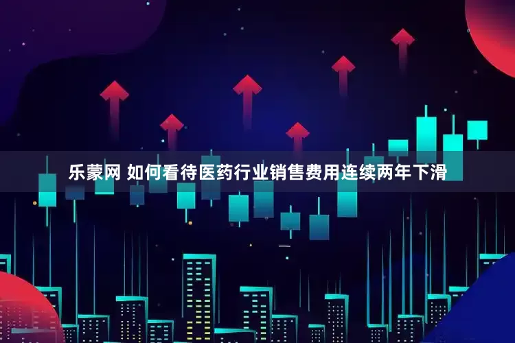 乐蒙网 如何看待医药行业销售费用连续两年下滑